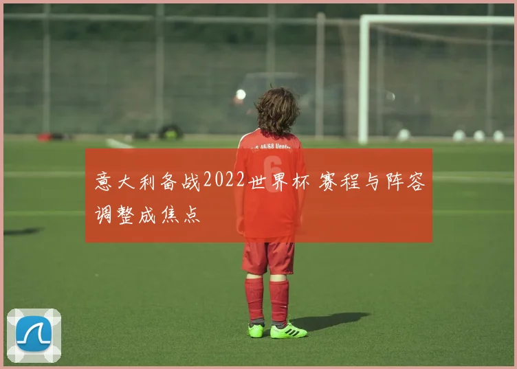 意大利备战2022世界杯 赛程与阵容调整成焦点