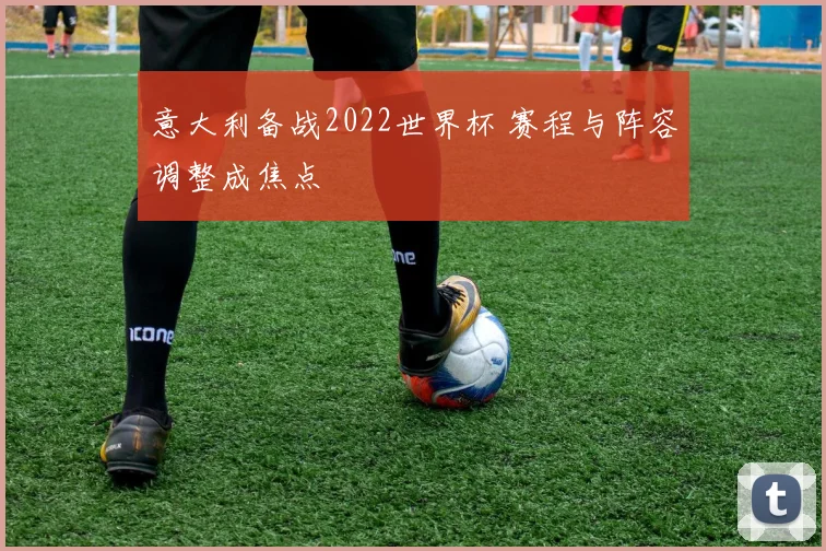 意大利备战2022世界杯 赛程与阵容调整成焦点