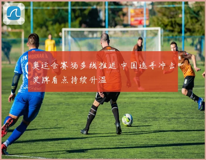 奥运会赛场多线推进 中国选手冲击奖牌看点持续升温