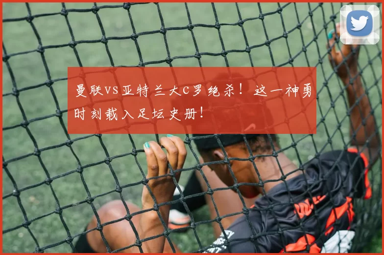 曼联vs亚特兰大c罗绝杀!这一神勇时刻载入足坛史册!