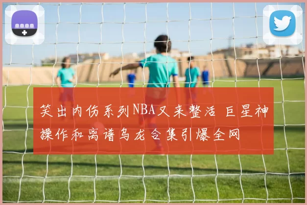 笑出内伤系列NBA又来整活 巨星神操作和离谱乌龙合集引爆全网