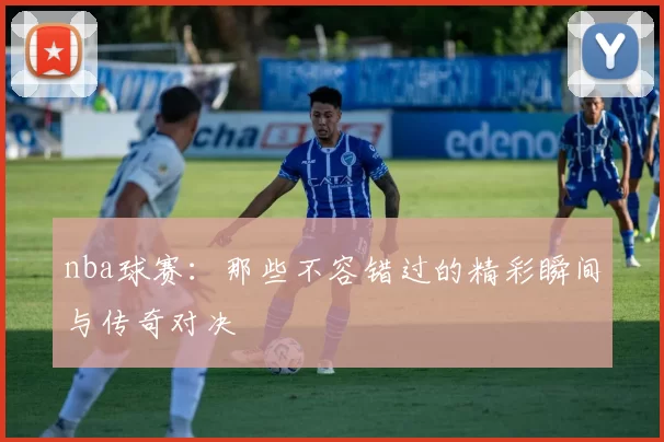 nba球赛：那些不容错过的精彩瞬间与传奇对决